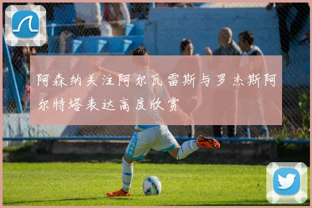 阿森纳关注阿尔瓦雷斯与罗杰斯阿尔特塔表达高度欣赏