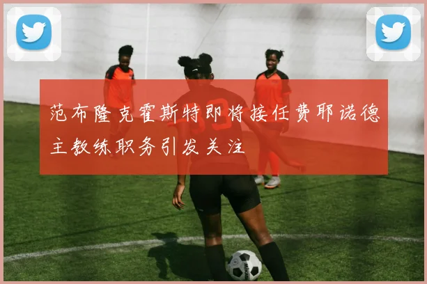 范布隆克霍斯特即将接任费耶诺德主教练职务引发关注