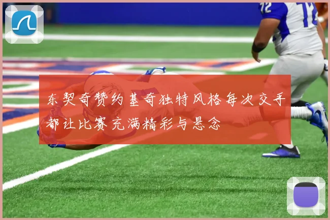 东契奇赞约基奇独特风格每次交手都让比赛充满精彩与悬念