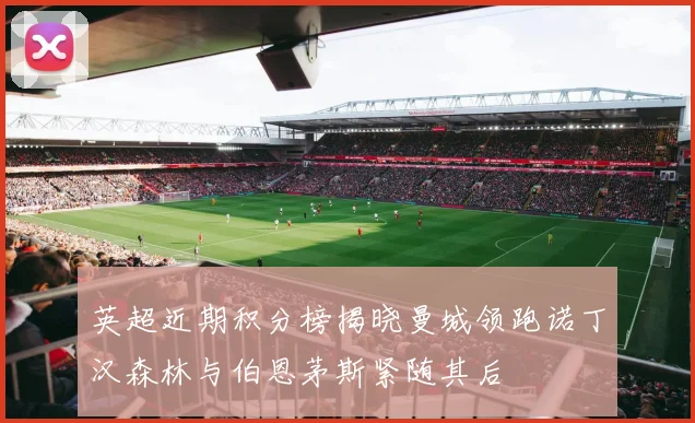 英超近期积分榜揭晓曼城领跑诺丁汉森林与伯恩茅斯紧随其后