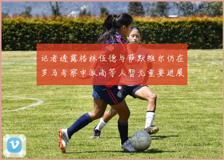 记者透露格林伍德与萨默维尔仍在罗马考察中派尚等人暂无重要进展消息