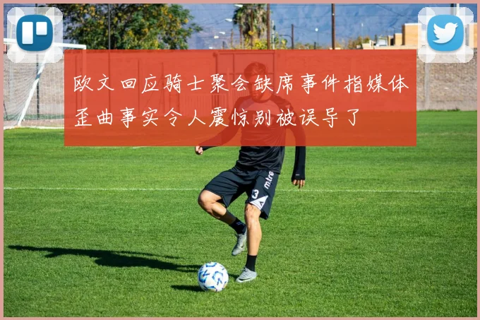 欧文回应骑士聚会缺席事件指媒体歪曲事实令人震惊别被误导了