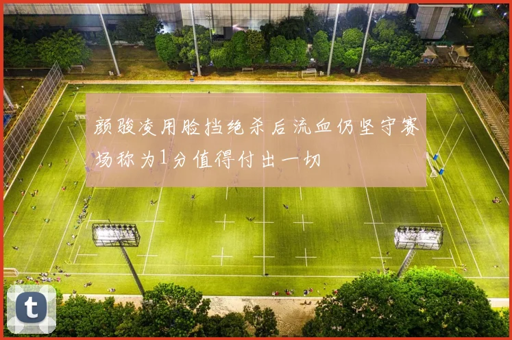 颜骏凌用脸挡绝杀后流血仍坚守赛场称为1分值得付出一切