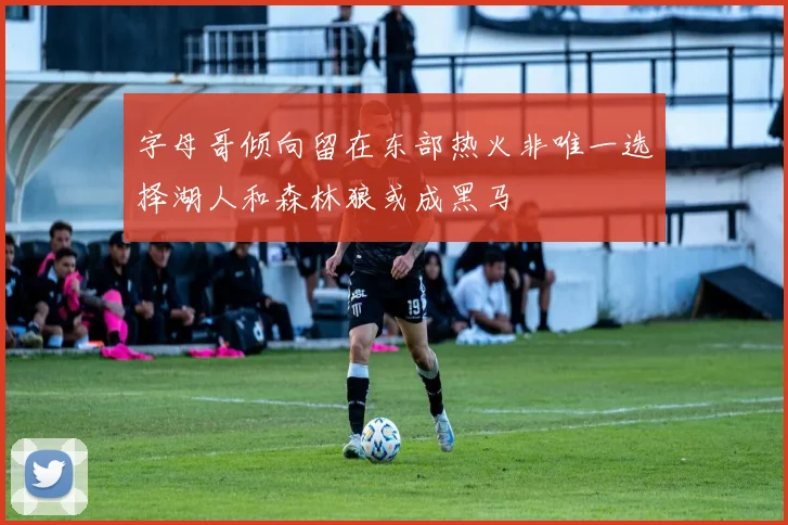 字母哥倾向留在东部热火非唯一选择湖人和森林狼或成黑马