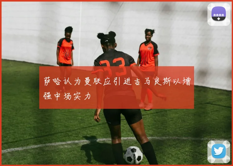 萨哈认为曼联应引进吉马良斯以增强中场实力
