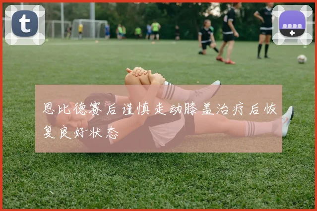 恩比德赛后谨慎走动膝盖治疗后恢复良好状态