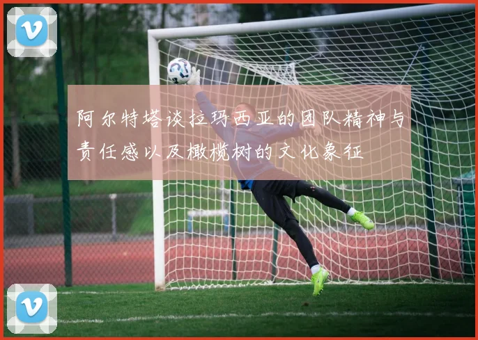 阿尔特塔谈拉玛西亚的团队精神与责任感以及橄榄树的文化象征