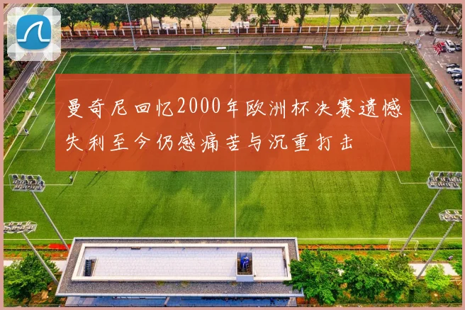 曼奇尼回忆2000年欧洲杯决赛遗憾失利至今仍感痛苦与沉重打击