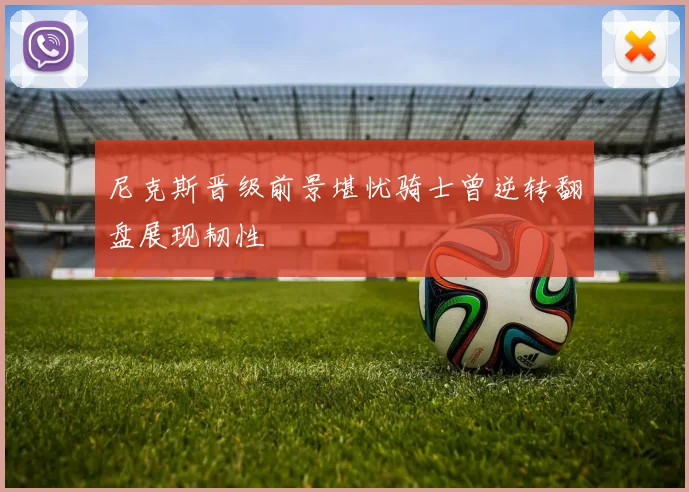 尼克斯晋级前景堪忧骑士曾逆转翻盘展现韧性