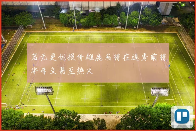 若无更优报价雄鹿或将在选秀前将字母交易至热火