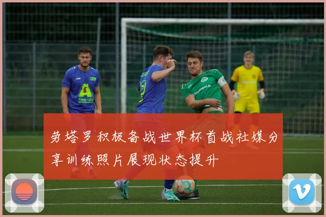 劳塔罗积极备战世界杯首战社媒分享训练照片展现状态提升