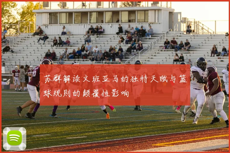 苏群解读文班亚马的独特天赋与篮球规则的颠覆性影响