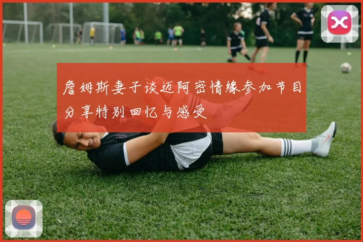 詹姆斯妻子谈迈阿密情缘参加节目分享特别回忆与感受